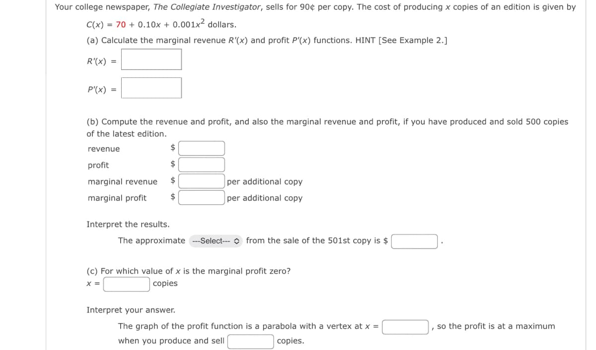 Your college newspaper, The Collegiate Investigator, sells for 90¢ per copy. The cost of producing x copies of an edition is given by
C(x)=70+ 0.10x + 0.001x2 dollars.
(a) Calculate the marginal revenue R'(x) and profit P'(x) functions. HINT [See Example 2.]
R'(x)
P'(x)
(b) Compute the revenue and profit, and also the marginal revenue and profit, if you have produced and sold 500 copies
of the latest edition.
revenue
profit
marginal revenue
marginal profit
Interpret the results.
per additional copy
per additional copy
The approximate ---Select--- from the sale of the 501st copy is $
(c) For which value of x is the marginal profit zero?
x =
copies
Interpret your answer.
The graph of the profit function is a parabola with a vertex at x =
when you produce and sell
copies.
so the profit is at a maximum