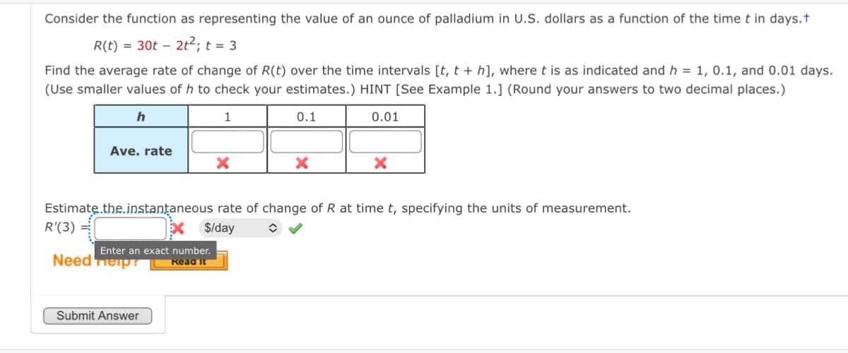Consider the function as representing the value of an ounce of palladium in U.S. dollars as a function of the time t in days.+
R(t) 30t 212;t=3
Find the average rate of change of R(t) over the time intervals [t, t + h], where t is as indicated and h = 1, 0.1, and 0.01 days.
(Use smaller values of h to check your estimates.) HINT [See Example 1.] (Round your answers to two decimal places.)
h
1
0.1
0.01
Ave. rate
×
×
×
Estimate.the.instantaneous rate of change of R at time t, specifying the units of measurement.
R'(3)
S/day
Enter an exact number.
Need p
Submit Answer
Read it