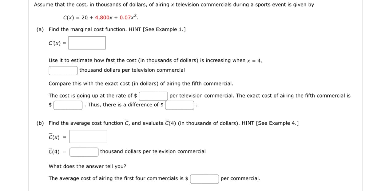 Assume that the cost, in thousands of dollars, of airing x television commercials during a sports event is given by
C(x)=20+ 4,800x + 0.07x².
(a) Find the marginal cost function. HINT [See Example 1.]
C'(x) =
Use it to estimate how fast the cost (in thousands of dollars) is increasing when x = 4.
thousand dollars per television commercial
Compare this with the exact cost (in dollars) of airing the fifth commercial.
The cost is going up at the rate of $
per television commercial. The exact cost of airing the fifth commercial is
. Thus, there is a difference of $
(b) Find the average cost function C, and evaluate C(4) (in thousands of dollars). HINT [See Example 4.]
C(x) -
C(4)
thousand dollars per television commercial
What does the answer tell you?
The average cost of airing the first four commercials is $
per commercial.