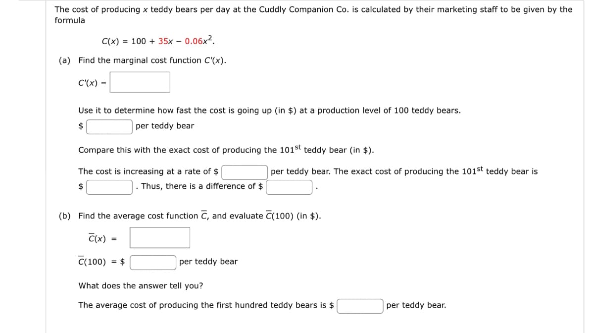 The cost of producing x teddy bears per day at the Cuddly Companion Co. is calculated by their marketing staff to be given by the
formula
C(x) = 100+ 35x - 0.06x².
(a) Find the marginal cost function C'(x).
C'(x) =
Use it to determine how fast the cost is going up (in $) at a production level of 100 teddy bears.
per teddy bear
Compare this with the exact cost of producing the 101st teddy bear (in $).
The cost is increasing at a rate of $
$
per teddy bear. The exact cost of producing the 101st teddy bear is
. Thus, there is a difference of $
(b) Find the average cost function C, and evaluate C(100) (in $).
C(x)
C(100) -$
per teddy bear
What does the answer tell you?
The average cost of producing the first hundred teddy bears is $
per teddy bear.
