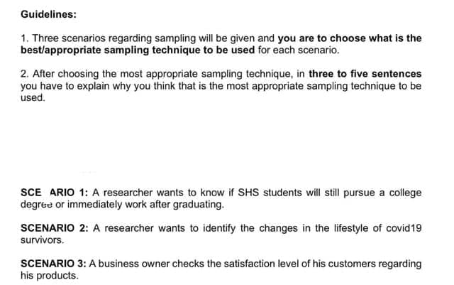 Guidelines:
1. Three scenarios regarding sampling will be given and you are to choose what is the
best/appropriate sampling technique to be used for each scenario.
2. After choosing the most appropriate sampling technique, in three to five sentences
you have to explain why you think that is the most appropriate sampling technique to be
used.
SCE ARIO 1: A researcher wants to know if SHS students will still pursue a college
degree or immediately work after graduating.
SCENARIO 2: A researcher wants to identify the changes in the lifestyle of covid19
survivors.
SCENARIO 3: A business owner checks the satisfaction level of his customers regarding
his products.
