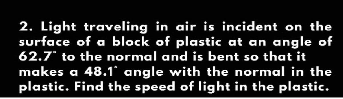 2. Light traveling in air is incident on the
surface of a block of plastic at an angle of
62.7° to the normal and is bent so that it
makes a 48.1° angle with the normal in the
plastic. Find the speed of light in the plastic.