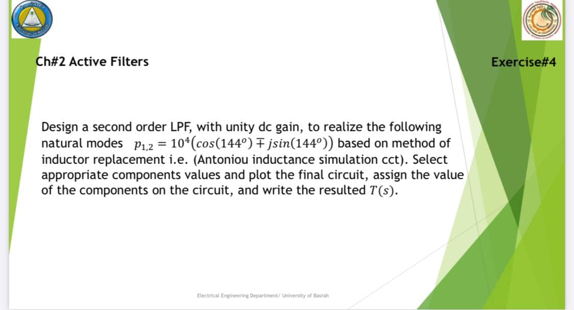 Ch#2 Active Filters
Exercise#4
Design a second order LPF, with unity dc gain, to realize the following
natural modes P1.2 =
inductor replacement i.e. (Antoniou inductance simulation cct). Select
appropriate components values and plot the final circuit, assign the value
of the components on the circuit, and write the resulted T(s).
10*(cos(144°) F jsin(144°)) based on method of
Electrical Engineering Department/ University of Basrah
