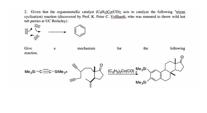 2. Given that the organometallic catalyst (C6H5)Co(CO)2 acts to catalyze the following "triyne
cyclization) reaction (discovered by Prof. K. Peter C. Vollhardt, who was rumored to throw wild hot
tub parties at UC Berkeley).
Give
a
mechanism
for
the
following
reaction.
Me,Si -c=c-SSİME 3+
(CHs),Co(CO) "
Me Si
Me Si
