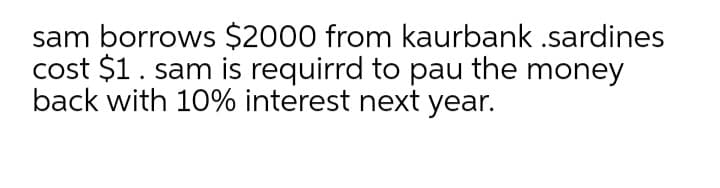 sam borrows $2000 from kaurbank .sardines
cost $1. sam is requirrd to pau the money
back with 10% interest next year.
