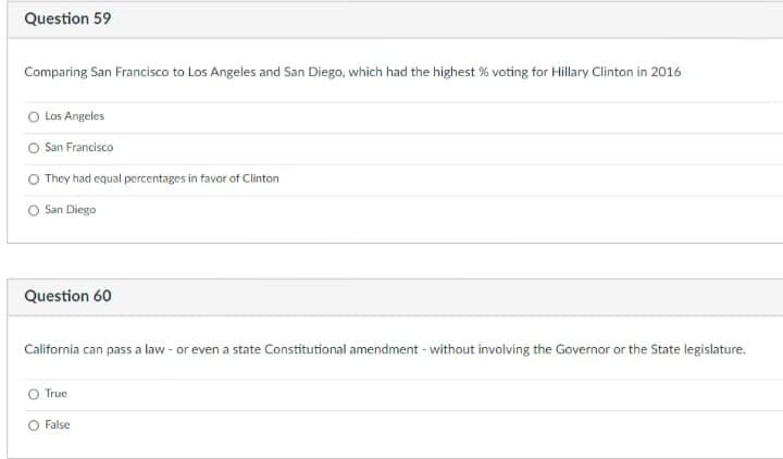 Question 59
Comparing San Francisco to Los Angeles and San Diego, which had the highest % voting for Hillary Clinton in 2016
O Los Angeles
San Francisco
O They had equal percentages in favor of Clinton
O San Diego
Question 60
California can pass a law - or even a state Constitutional amendment - without involving the Governor or the State legislature.
True
O False
