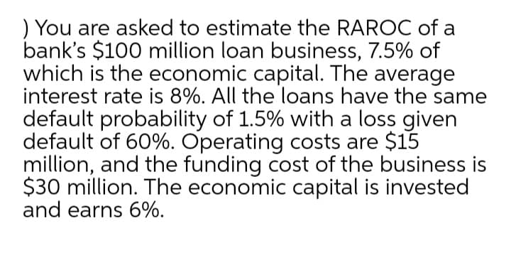 ) You are asked to estimate the RAROC of a
bank's $100 million loan business, 7.5% of
which is the economic capital. The average
interest rate is 8%. All the loans have the same
default probability of 1.5% with a loss given
default of 60%. Operating costs are $15
million, and the funding cost of the business is
$30 million. The economic capital is invested
and earns 6%.
