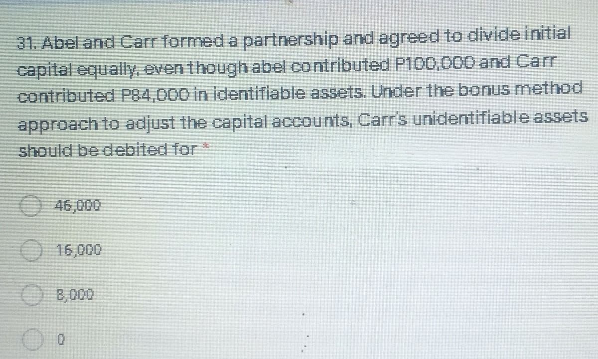 31. Abel and Carr formed a partnership and agreed to divide initial
capital equally, even though abel contributed P100,000 and Carr
contributed P84,000 in identifiable assets. Under the bonus method
approach to adjust the capital accounts, Carr's unidentifiable assets
should be debited for *