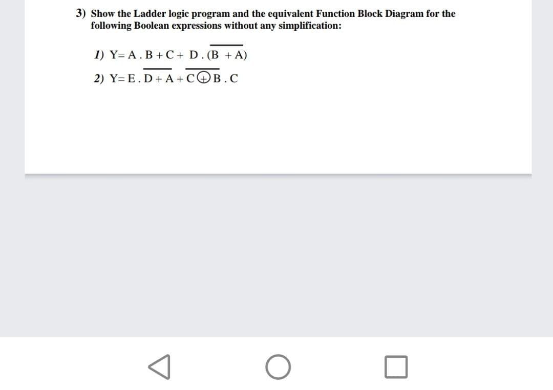 3) Show the Ladder logic program and the equivalent Function Block Diagram for the
following Boolean expressions without any simplification:
1) Y= A. B +C+ D. (B + A)
2) Y= E. D+ A + COB.C
