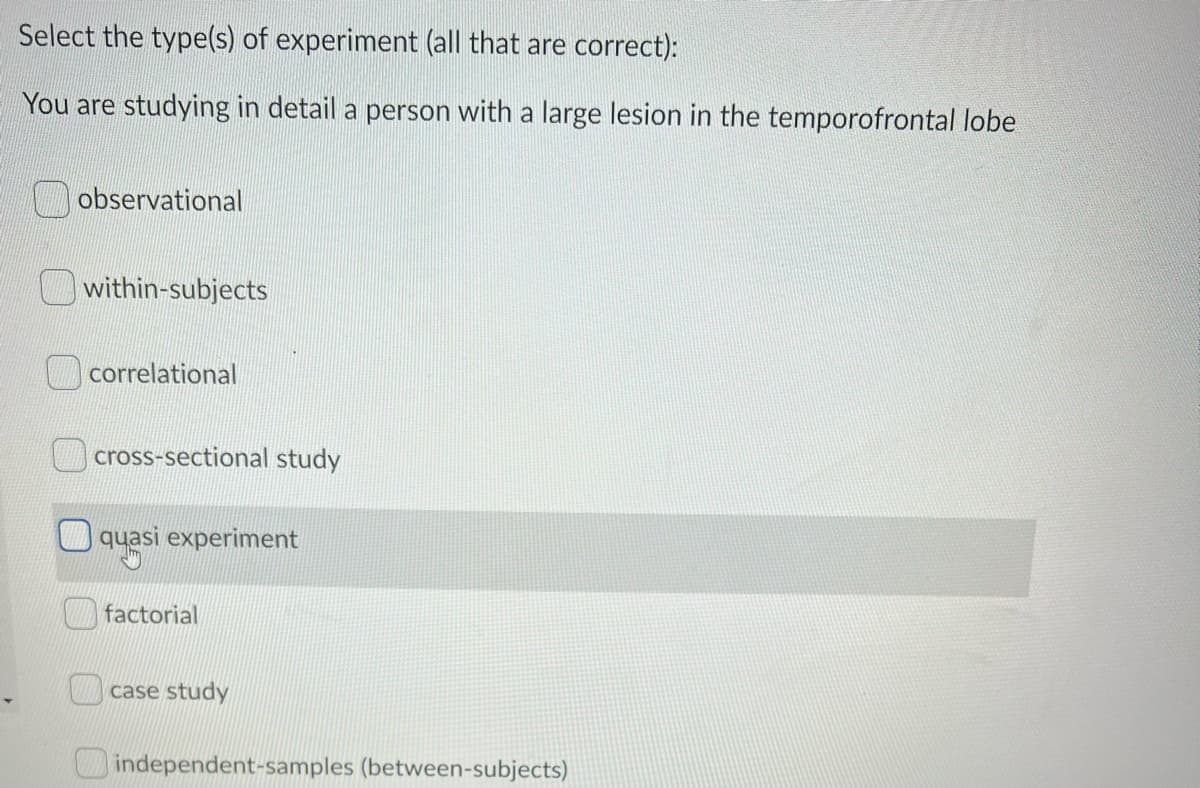 Select the type(s) of experiment (all that are correct):
You are studying in detail a person with a large lesion in the temporofrontal lobe
observational
within-subjects
correlational
cross-sectional study
quasi experiment
factorial
case study
independent-samples (between-subjects)
