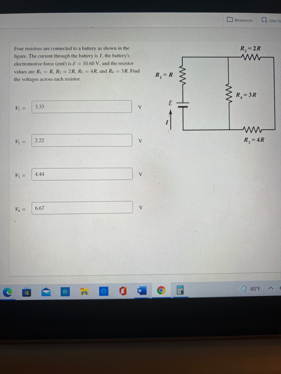 O Resources
Ly Give Up
Four resistors are connected to a battery as shown in the
R,=2R
figure. The current through the battery is I, the battery's
electromotive force (emf) is E = 10.60 V, and the resistor
values are R = R, R2 = 2R, R3 = 4R, and R4 = 3R. Find
R, = R
the voltages across each resistor.
R= 3R
V =
3.33
V
2.22
R,= 4R
V2 =
V
V3 =
4.44
V
V4 =
6.67
V
48°F
ww
