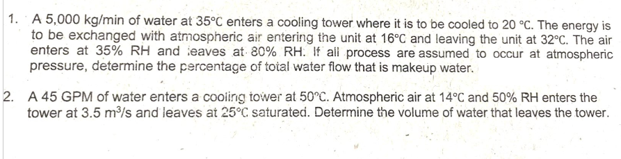 1. A 5,000 kg/min of water at 35°C enters a cooling tower where it is to be cooled to 20 °C. The energy is
to be exchanged with atmospheric air entering the unit at 16°C and leaving the unit at 32°C. The air
enters at 35% RH and leaves at 80% RH. If all process are assumed to occur at atmospheric
pressure, determine the percentage of total water flow that is makeup water.
2. A 45 GPM of water enters a cooling tower at 50°C. Atmospheric air at 14°C and 50% RH enters the
tower at 3.5 m³/s and leaves at 25°C saturated. Determine the volume of water that leaves the tower.