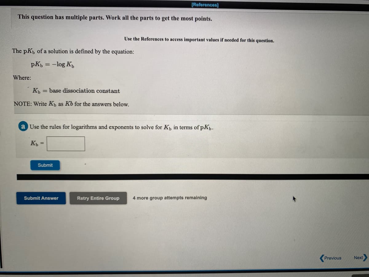 [References]
This question has multiple parts. Work all the parts to get the most points.
Use the References to access important values if needed for this question.
The pK of a solution is defined by the equation:
pKb =
:-log K
Where:
K = base dissociation constant
NOTE: Write K as Kb for the answers below.
a Use the rules for logarithms and exponents to solve for K, in terms ofpK,.
K =
Submit
Submit Answer
Retry Entire Group
4 more group attempts remaining
Previous
Next
