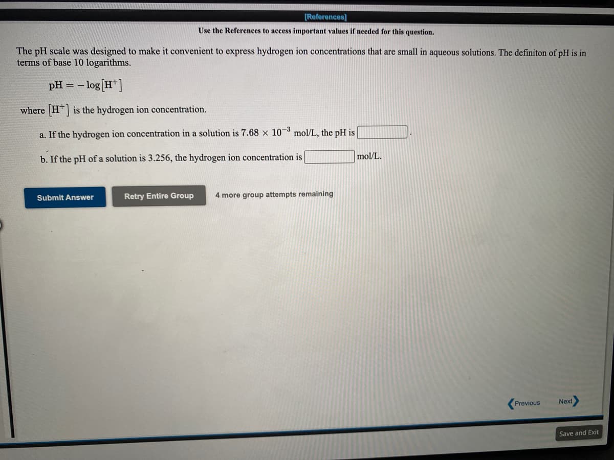 [References]
Use the References to access important values if needed for this question.
The pH scale was designed to make it convenient to express hydrogen ion concentrations that are small in aqueous solutions. The definiton of pH is in
terms of base 10 logarithms.
- log [H*]
pH = –
where H] is the hydrogen ion concentration.
a. If the hydrogen ion concentration in a solution is 7.68 x 10¬³ mol/L, the pH is
b. If the pH of a solution is 3.256, the hydrogen ion concentration is
mol/L.
Submit Answer
Retry Entire Group
4 more group attempts remaining
Previous
Next
Save and Exit
