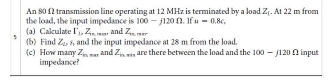 An 80 N transmission line operating at 12 MHz is terminated by a load Zj. At 22 m from
the load, the input impedance is 100 – j120 N. If u = 0.8c,
(a) Calculate l', Zin, max» and Zin, min-
(b) Find Z1, s, and the input impedance at 28 m from the load.
(c) How many Zin, max and Zin, min are there between the load and the 100 – j120 N input
impedance?

