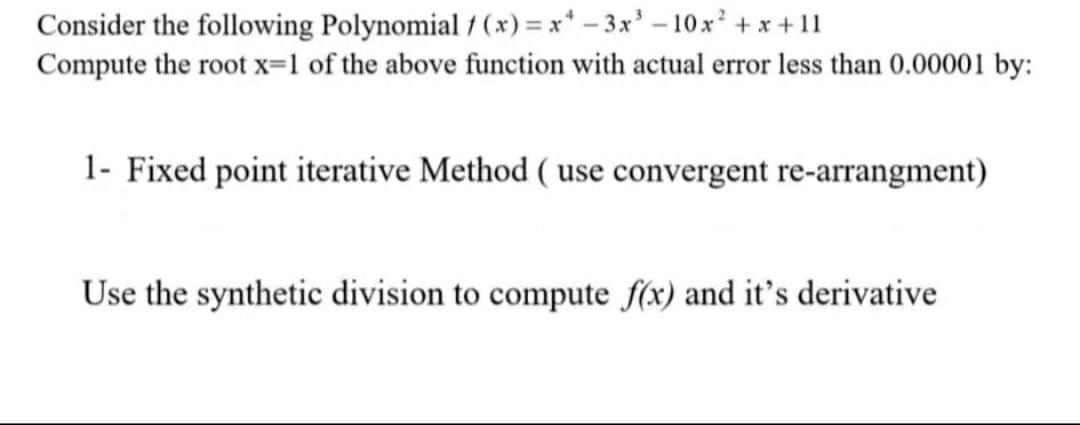 Consider the following Polynomial / (x) = x* – 3x' – 10x² + x+ 11
Compute the root x=1 of the above function with actual error less than 0.00001 by:
1- Fixed point iterative Method ( use convergent re-arrangment)
Use the synthetic division to compute f(x) and it's derivative
