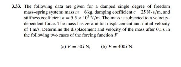 3.33. The following data are given for a damped single degree of freedom
mass-spring system: mass m=6 kg, damping coefficient c= 25 N · s/m, and
stiffness coefficient k = 5.5 x 10° N/m. The mass is subjected to a velocity-
dependent force. The mass has zero initial displacement and initial velocity
of 1 m/s. Determine the displacement and velocity of the mass after 0.1s in
the following two cases of the forcing function F
(a) F = 50x N;
(b) F = 400x N.
