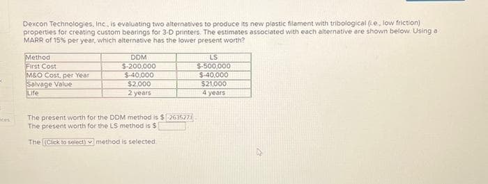K
Dexcon Technologies, Inc., is evaluating two alternatives to produce its new plastic filament with tribological (ie, low friction)
properties for creating custom bearings for 3-D printers. The estimates associated with each alternative are shown below. Using a
MARR of 15% per year, which alternative has the lower present worth?
Method
First Cost
M&O Cost, per Year
Salvage Value
Life
DDM
$-200,000
$-40,000
$2,000
2 years
The present worth for the DDM method is $2635271
The present worth for the LS method is $
The [(Click to select) method is selected
LS
$-500,000
$-40,000
$21,000
4 years