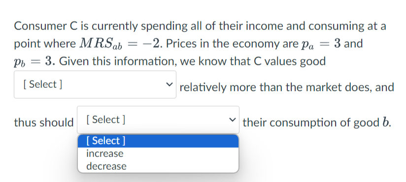 Consumer C is currently spending all of their income and consuming at a
point where MRS ab = -2. Prices in the economy are pa = 3 and
Pb = 3. Given this information, we know that C values good
[Select]
relatively more than the market does, and
thus should [Select]
[Select]
increase
decrease
their consumption of good b.