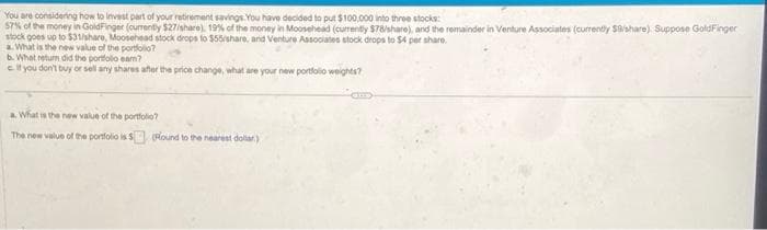 You are considering how to invest part of your retirement savings. You have decided to put $100,000 into three stocks:
57% of the money in GoldFinger (currently $27/share). 19% of the money in Moosehead (currently $78/share), and the remainder in Venture Associates (currently $9/share) Suppose GoldFinger
stock goes up to $31/share, Moosehead stock drops to $55/share, and Venture Associates stock drops to $4 per share.
a. What is the new value of the portfolio?
b. What return did the portfolio eam?
e if you don't buy or sell any shares after the price change, what are your new portfolio weights?
a. What is the new value of the portfolio?
The new value of the portfolio is $(Round to the nearest dollar)