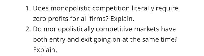 1. Does monopolistic competition literally require
zero profits for all firms? Explain.
2. Do monopolistically competitive markets have
both entry and exit going on at the same time?
Explain.