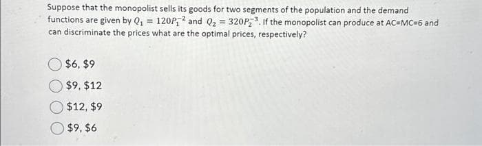 Suppose that the monopolist sells its goods for two segments of the population and the demand
functions are given by Q₁ = 120P,² and Q₂ = 320P₂³. If the monopolist can produce at AC=MC-6 and
can discriminate the prices what are the optimal prices, respectively?
$6, $9
$9, $12
$12, $9
$9, $6