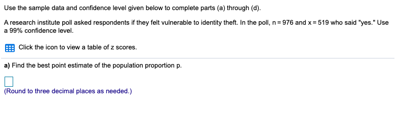 Use the sample data and confidence level given below to complete parts (a) through (d).
A research institute poll asked respondents if they felt vulnerable to identity theft. In the poll, n= 976 and x= 519 who said "yes." Use
a 99% confidence level.
Click the icon to view a table of z scores.
a) Find the best point estimate of the population proportion p.
(Round to three decimal places as needed.)
