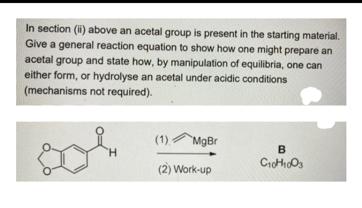 In section (ii) above an acetal group is present in the starting material.
Give a general reaction equation to show how one might prepare an
acetal group and state how, by manipulation of equilibria, one can
either form, or hydrolyse an acetal under acidic conditions
(mechanisms not required).
(1).
`MgBr
H.
B
(2) Work-up
