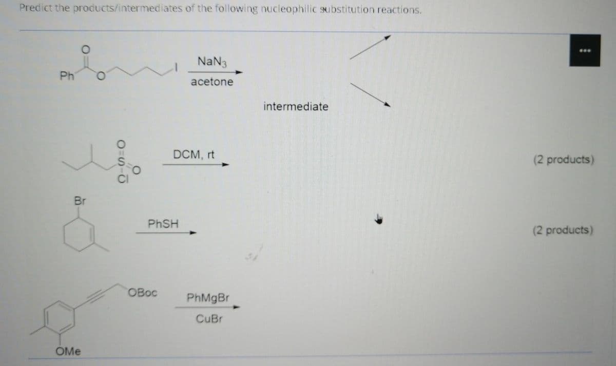 Predict the products/intermediates of the following nucleophilic substitution reactions.
...
NaN3
Ph
acetone
intermediate
DCM, rt
(2 products)
Br
PHSH
(2 products)
OBoc
PhMgBr
CuBr
OMe
