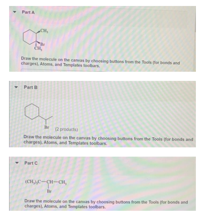 Part A
CH,
Br
ČH,
Draw the molecule on the canvas by choosing buttons from the Tools (for bonds and
charges), Atoms, and Templates toolbars.
Part B
Br
(2 products)
Draw the molecule on the canvas by choosing buttons from the Tools (for bonds and
charges), Atoms, and Templates toolbars.
Part C
(CH,),C-CH-CH,
Br
Draw the molecule on the canvas by choosing buttons from the Tools (for bonds and
charges), Atoms, and Templates toolbars.
