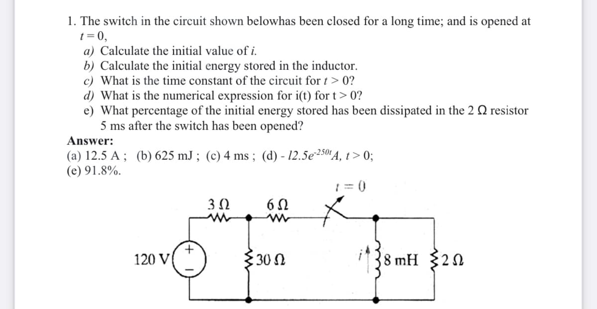 1. The switch in the circuit shown belowhas been closed for a long time; and is opened at
t = 0,
a) Calculate the initial value of i.
b) Calculate the initial energy stored in the inductor.
c) What is the time constant of the circuit for t > 0?
d) What is the numerical expression for i(t) for t> 0?
e) What percentage of the initial energy stored has been dissipated in the 2 Q resistor
5 ms after the switch has been opened?
Answer:
(a) 12.5 A ; (b) 625 mJ ; (c) 4 ms ; (d) - 12.5e250'A, t> 0;
(e) 91.8%.
6 N
120 V
30 N
8 mH 20
