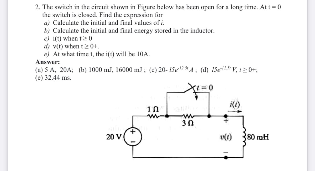 2. The switch in the circuit shown in Figure below has been open for a long time. At t = 0
the switch is closed. Find the expression for
a) Calculate the initial and final values of i.
b) Calculate the initial and final energy stored in the inductor.
c) i(t) when t >0
d) v(t) when t>0+.
e) At what time t, the i(t) will be 10A.
Answer:
(a) 5 A, 20A; (b) 1000 mJ, 16000 mJ ; (c) 20- 15e2.51 A ; (d) 15e12.5t V, t> 0+;
(e) 32.44 ms.
i(t)
20 V
v(t)
80 mH
