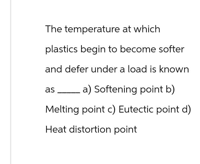 The temperature at which
plastics begin to become softer
and defer under a load is known
as (a) Softening point b)
Melting point c) Eutectic point d)
Heat distortion point
