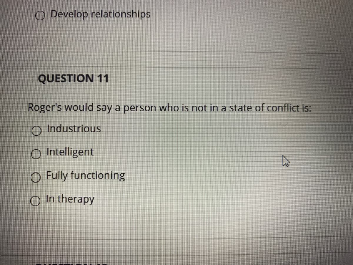 O Develop relationships
QUESTION 11
Roger's would say a person who is not in a state of conflict is:
O Industrious
O Intelligent
O Fully functioning
O In therapy
