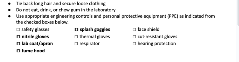 Tie back long hair and secure loose clothing
Do not eat, drink, or chew gum in the laboratory
• Use appropriate engineering controls and personal protective equipment (PPE) as indicated from
the checked boxes below.
☐safety glasses
□nitrile gloves
□lab coat/apron
□fume hood
☐splash goggles
thermal gloves
respirator
face shield
cut-resistant gloves
hearing protection