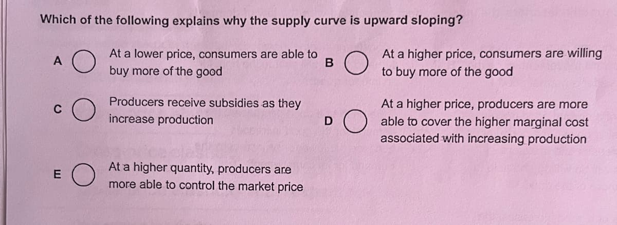 Which of the following explains why the supply curve is upward sloping?
At a lower price, consumers are able to
buy more of the good
B
A
C
E
Producers receive subsidies as they
increase production
At a higher quantity, producers are
more able to control the market price
D
At a higher price, consumers are willing
to buy more of the good
At a higher price, producers are more
able to cover the higher marginal cost
associated with increasing production