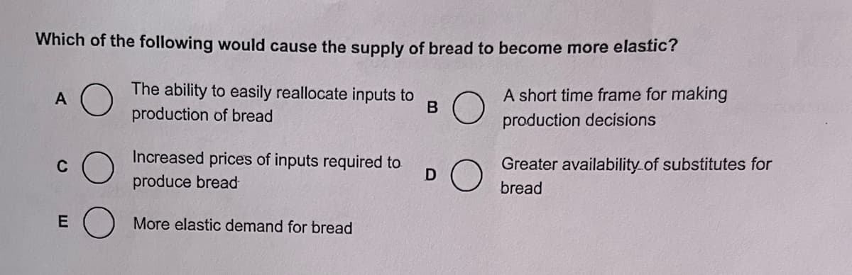 Which of the following would cause the supply of bread to become more elastic?
The ability to easily reallocate inputs to
production of bread
B
A short time frame for making
production decisions
A
C
E
Increased prices of inputs required to
produce bread
More elastic demand for bread
DO
Greater availability of substitutes for
bread