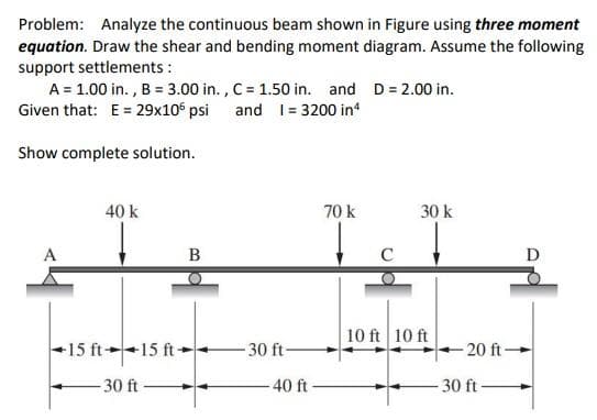 Problem: Analyze the continuous beam shown in Figure using three moment
equation. Draw the shear and bending moment diagram. Assume the following
support settlements :
A = 1.00 in., B = 3.00 in., C = 1.50 in. and D = 2.00 in.
and 1= 3200 in 4
Given that: E = 29x106 psi
Show complete solution.
40 k
70 k
30 k
A
B
11
C
10 ft 10 ft
15 ft 15 ft-
-30 ft
-30 ft-
-40 ft-
-20 ft-
-30 ft-
D