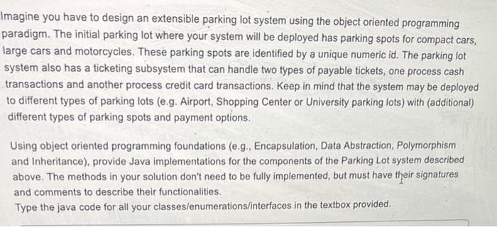 Imagine you have to design an extensible parking lot system using the object oriented programming
paradigm. The initial parking lot where your system will be deployed has parking spots for compact cars,
large cars and motorcycles. Thesé parking spots are identified by a unique numeric id. The parking lot
system also has a ticketing subsystem that can handle two types of payable tickets, one process cash
transactions and another process credit card transactions. Keep in mind that the system may be deployed
to different types of parking lots (e.g. Airport, Shopping Center or University parking lots) with (additional)
different types of parking spots and payment options.
Using object oriented programming foundations (e.g., Encapsulation, Data Abstraction, Polymorphism
and Inheritance), provide Java implementations for the components of the Parking Lot system described
above. The methods in your solution don't need to be fully implemented, but must have tlyeir signatures
and comments to describe their functionalities.
Type the java code for all your classes/enumerations/interfaces in the textbox provided.
