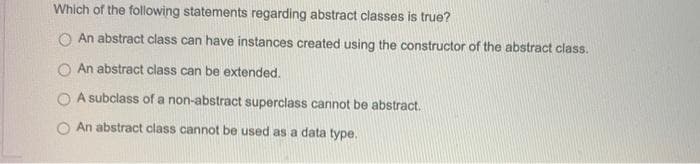 Which of the following statements regarding abstract classes is true?
An abstract class can have instances created using the constructor of the abstract class.
O An abstract class can be extended.
A subclass of a non-abstract superclass cannot be abstract.
An abstract class cannot be used as a data type.
