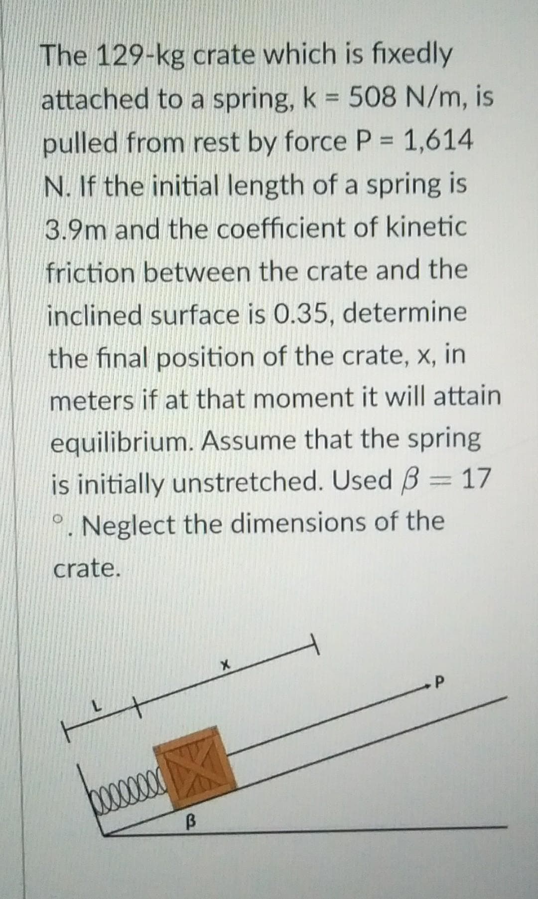 The 129-kg crate which is fixedly
attached to a spring, k = 508 N/m, is
pulled from rest by force P = 1,614
N. If the initial length of a spring is
3.9m and the coefficient of kinetic
friction between the crate and the
inclined surface is 0.35, determine
the final position of the crate, x, in
meters if at that moment it will attain
equilibrium. Assume that the spring
is initially unstretched. Used 3 = 17
. Neglect the dimensions of the
crate.
O
.P
H
B