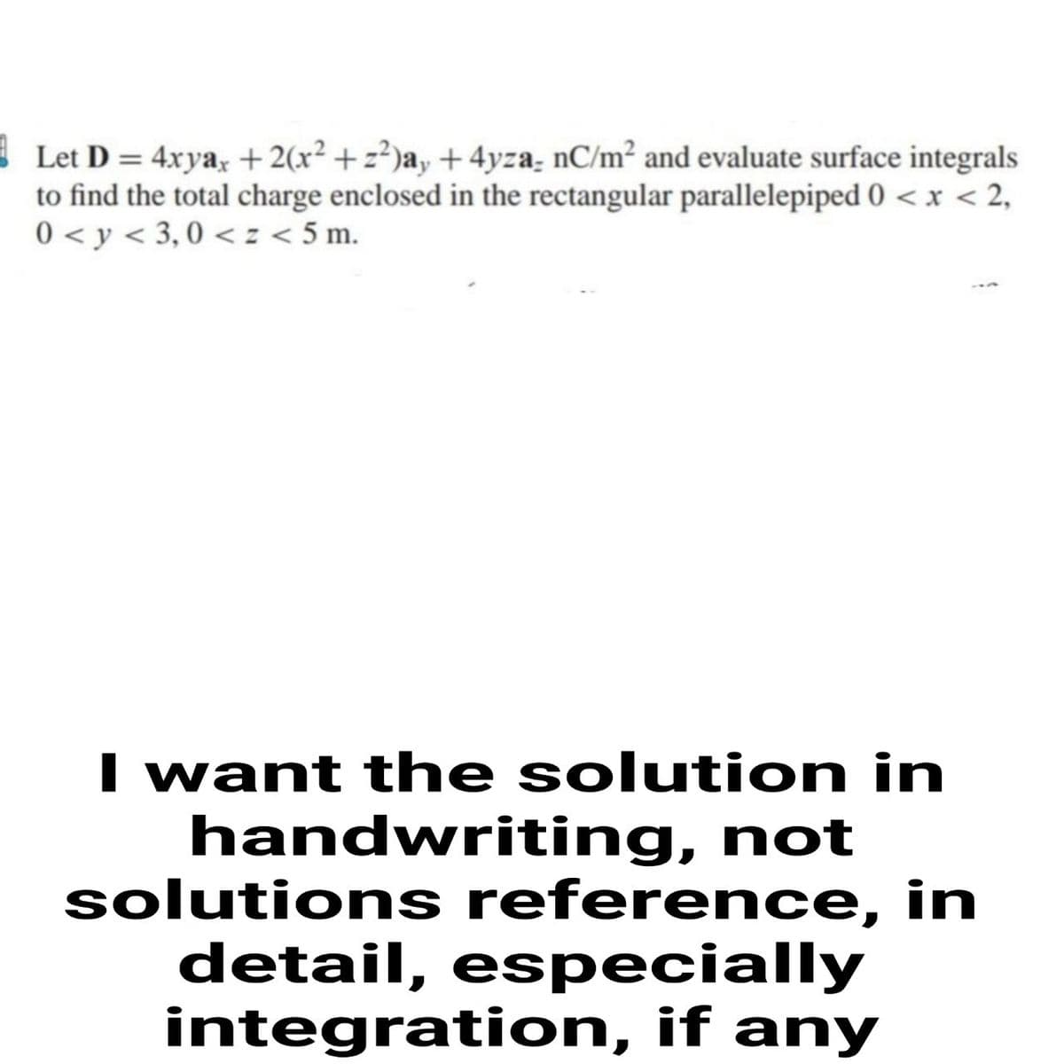 |Let D = 4xya, + 2(x² + z²)a, + 4yza- nC/m² and evaluate surface integrals
to find the total charge enclosed in the rectangular parallelepiped 0 < x < 2,
0 < y < 3, 0 <:< 5 m.
I want the solution in
handwriting, not
solutions reference, in
detail, especially
integration, if any
