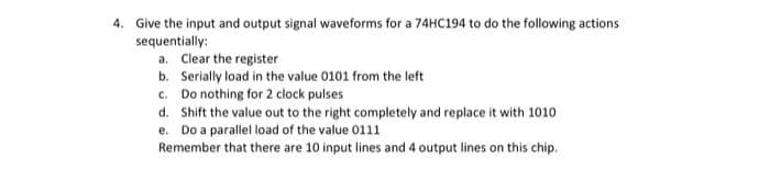 4. Give the input and output signal waveforms for a 74HC194 to do the following actions
sequentially:
a. Clear the register
b. Serially load in the value 0101 from the left
c. Do nothing for 2 clock pulses
d. Shift the value out to the right completely and replace it with 1010
e. Do a parallel load of the value 0111
Remember that there are 10 input lines and 4 output lines on this chip.
