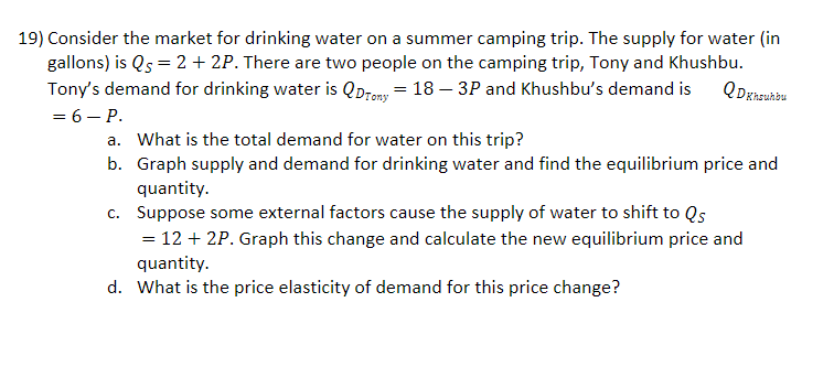 19) Consider the market for drinking water on a summer camping trip. The supply for water (in
gallons) is Qs = 2 + 2P. There are two people on the camping trip, Tony and Khushbu.
Tony's demand for drinking water is QDremy = 18 – 3P and Khushbu's demand is
= 6 – P.
a. What is the total demand for water on this trip?
b. Graph supply and demand for drinking water and find the equilibrium price and
quantity.
c. Suppose some external factors cause the supply of water to shift to Qs
= 12 + 2P. Graph this change and calculate the new equilibrium price and
quantity.
d. What is the price elasticity of demand for this price change?
%3|
