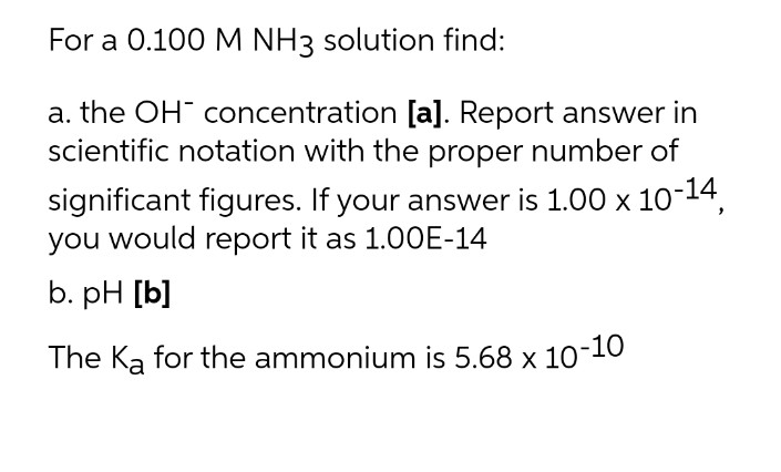 For a 0.100 M NH3 solution find:
a. the OH concentration [a]. Report answer in
scientific notation with the proper number of
significant figures. If your answer is 1.00 x 10-14,
you would report it as 1.00E-14
b. pH [b]
The Ka for the ammonium is 5.68 x 10-10
