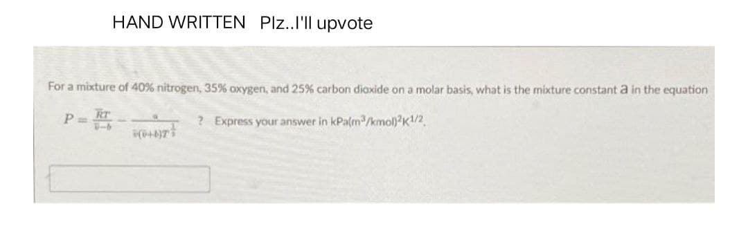HAND WRITTEN Plz..I'll upvote
For a mixture of 40% nitrogen, 35% oxygen, and 25% carbon dioxide on a molar basis, what is the mixture constant a in the equation
P=R
? Express your answer in kPa(m³/kmol)2K1/2
(+4)7