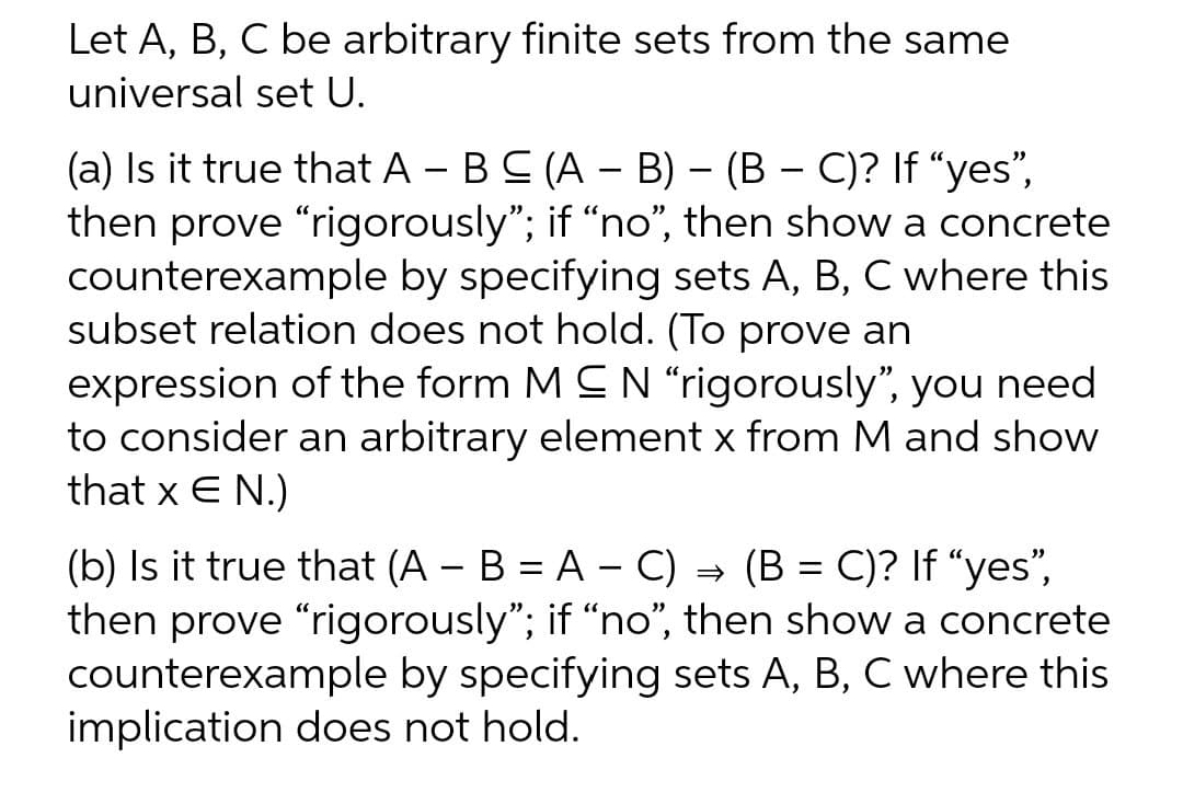 Let A, B, C be arbitrary finite sets from the same
universal set U.
-
-
(a) Is it true that A - B C (A - B) – (B − C)? If "yes",
then prove "rigorously"; if "no", then show a concrete
counterexample by specifying sets A, B, C where this
subset relation does not hold. (To prove an
expression of the form MCN "rigorously", you need
to consider an arbitrary element x from M and show
that x E N.)
(b) Is it true that (A - B = A - C) → (B = C)? If "yes",
then prove "rigorously"; if "no", then show a concrete
counterexample by specifying sets A, B, C where this
implication does not hold.