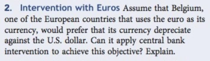 2. Intervention with Euros Assume that Belgium,
one of the European countries that uses the euro as its
currency, would prefer that its currency depreciate
against the U.S. dollar. Can it apply central bank
intervention to achieve this objective? Explain.