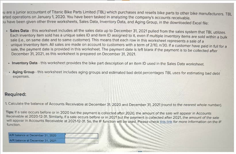 u are a junior accountant of Titanic Bike Parts Limited (TBL) which purchases and resells bike parts to other bike manufacturers. TBL
arted operations on January 1, 2020. You have been tasked in analyzing the company's accounts receivable.
ou have been given other three worksheets, Sales Data, Inventory Data, and Aging Group, in the downloaded Excel file:
. Sales Data - this worksheet includes all the sales data up to December 31, 2021 pulled from the sales system that TBL utilizes.
Each inventory item sold has a unique sales ID and item ID assigned to it, even if multiple inventory items are sold within a bulk
sale (i.e., on same date and to same customer). This means that each row in this worksheet represents a sale of a
.
unique inventory item. All sales are made on account to customers with a term of 2/10, n/30. If a customer have paid in full for a
sale, the payment date is provided in this worksheet. The payment date is left blank if the payment is to be collected after
December 31, 2021, as this worksheet is prepared on December 31, 2021.
Inventory Data - this worksheet provides the bike part description of an item ID used in the Sales Data worksheet.
Aging Group - this worksheet includes aging groups and estimated bad debt percentages TBL uses for estimating bad debt
expenses.
Required:
1. Calculate the balance of Accounts Receivable at December 31, 2020 and December 31, 2021 (round to the nearest whole number).
Tips: If a sale occurs before or in 2020 but the payment is collected after 2020, the amount of the sale will appear in Accounts
Receivable at 2020-12-31. Similarly, if a sale occurs before or in 2021 but the payment is collected after 2021, the amount of the sale
will appear in Accounts Receivable at 2021-12-31. So, the IF function will be used. Please check this link for more information on the IF
function.
A/R balance at December 31, 2020
A/R balance at December 31, 2021