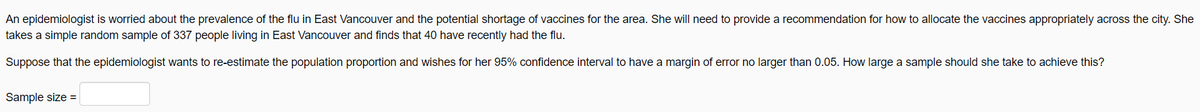 An epidemiologist is worried about the prevalence of the flu in East Vancouver and the potential shortage of vaccines for the area. She will need to provide a recommendation for how to allocate the vaccines appropriately across the city. She
takes a simple random sample of 337 people living in East Vancouver and finds that 40 have recently had the flu.
Suppose that the epidemiologist wants to re-estimate the population proportion and wishes for her 95% confidence interval to have a margin of error no larger than 0.05. How large a sample should she take to achieve this?
Sample size =
